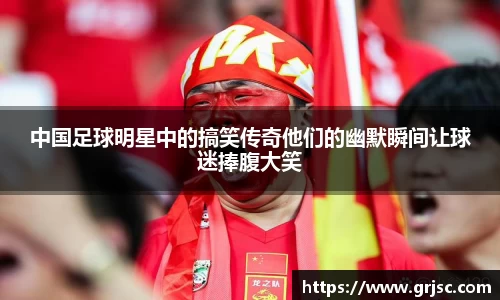 中国足球明星中的搞笑传奇他们的幽默瞬间让球迷捧腹大笑